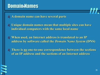35
Domain Names
 A domain name can have several parts
 Unique domain names mean that multiple sites can have
individual computers with the same local name
 When used, an Internet address is translated to an IP
address by software called the Domain Name System (DNS)
 There is no one-to-one correspondence between the sections
of an IP address and the sections of an Internet address
 