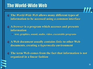 36
The World-Wide Web
 The World-Wide Web allows many different types of
information to be accessed using a common interface
 A browser is a program which accesses and presents
information
• text, graphics, sound, audio, video, executable programs
 A Web document usually contains links to other Web
documents, creating a hypermedia environment
 The term Web comes from the fact that information is not
organized in a linear fashion
 