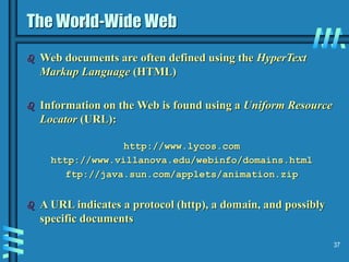 37
The World-Wide Web
 Web documents are often defined using the HyperText
Markup Language (HTML)
 Information on the Web is found using a Uniform Resource
Locator (URL):
http://www.lycos.com
http://www.villanova.edu/webinfo/domains.html
ftp://java.sun.com/applets/animation.zip
 A URL indicates a protocol (http), a domain, and possibly
specific documents
 