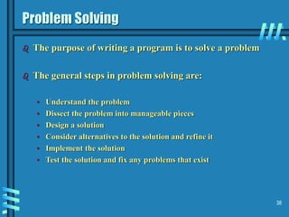 38
Problem Solving
 The purpose of writing a program is to solve a problem
 The general steps in problem solving are:
• Understand the problem
• Dissect the problem into manageable pieces
• Design a solution
• Consider alternatives to the solution and refine it
• Implement the solution
• Test the solution and fix any problems that exist
 