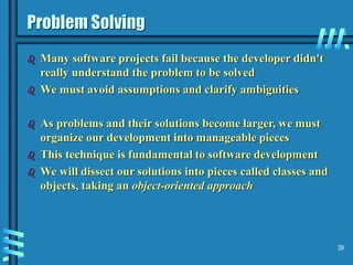 39
Problem Solving
 Many software projects fail because the developer didn't
really understand the problem to be solved
 We must avoid assumptions and clarify ambiguities
 As problems and their solutions become larger, we must
organize our development into manageable pieces
 This technique is fundamental to software development
 We will dissect our solutions into pieces called classes and
objects, taking an object-oriented approach
 