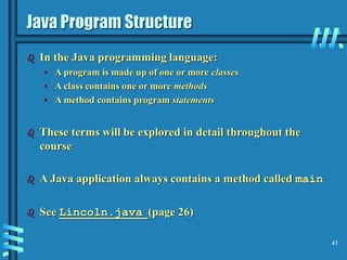 41
Java Program Structure
 In the Java programming language:
• A program is made up of one or more classes
• A class contains one or more methods
• A method contains program statements
 These terms will be explored in detail throughout the
course
 A Java application always contains a method called main
 See Lincoln.java (page 26)
 