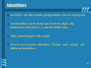 45
Identifiers
 Identifiers are the words a programmer uses in a program
 An identifier can be made up of letters, digits, the
underscore character (_), and the dollar sign
 They cannot begin with a digit
 Java is case sensitive, therefore Total and total are
different identifiers
 