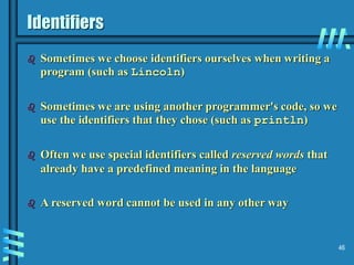 46
Identifiers
 Sometimes we choose identifiers ourselves when writing a
program (such as Lincoln)
 Sometimes we are using another programmer's code, so we
use the identifiers that they chose (such as println)
 Often we use special identifiers called reserved words that
already have a predefined meaning in the language
 A reserved word cannot be used in any other way
 