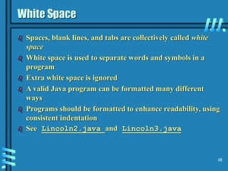 48
White Space
 Spaces, blank lines, and tabs are collectively called white
space
 White space is used to separate words and symbols in a
program
 Extra white space is ignored
 A valid Java program can be formatted many different
ways
 Programs should be formatted to enhance readability, using
consistent indentation
 See Lincoln2.java and Lincoln3.java
 