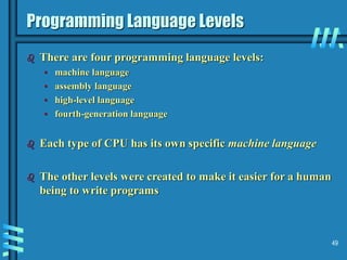 49
Programming Language Levels
 There are four programming language levels:
• machine language
• assembly language
• high-level language
• fourth-generation language
 Each type of CPU has its own specific machine language
 The other levels were created to make it easier for a human
being to write programs
 