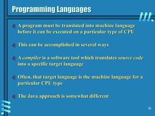 50
Programming Languages
 A program must be translated into machine language
before it can be executed on a particular type of CPU
 This can be accomplished in several ways
 A compiler is a software tool which translates source code
into a specific target language
 Often, that target language is the machine language for a
particular CPU type
 The Java approach is somewhat different
 