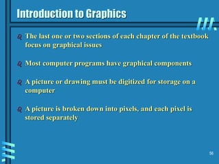 56
Introduction to Graphics
 The last one or two sections of each chapter of the textbook
focus on graphical issues
 Most computer programs have graphical components
 A picture or drawing must be digitized for storage on a
computer
 A picture is broken down into pixels, and each pixel is
stored separately
 