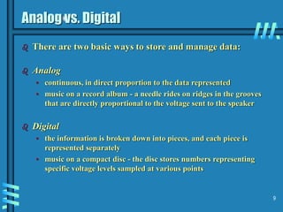 9
Analog vs. Digital
 There are two basic ways to store and manage data:
 Analog
• continuous, in direct proportion to the data represented
• music on a record album - a needle rides on ridges in the grooves
that are directly proportional to the voltage sent to the speaker
 Digital
• the information is broken down into pieces, and each piece is
represented separately
• music on a compact disc - the disc stores numbers representing
specific voltage levels sampled at various points
 