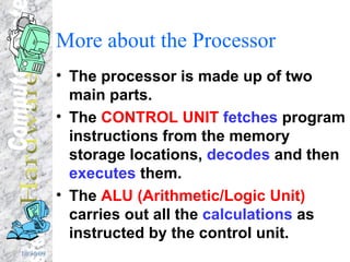 More about the Processor The processor is made up of two main parts. The  CONTROL UNIT   fetches  program instructions from the memory storage locations,  decodes  and then  executes  them. The  ALU (Arithmetic/Logic Unit)  carries out all the  calculations  as instructed by the control unit. 