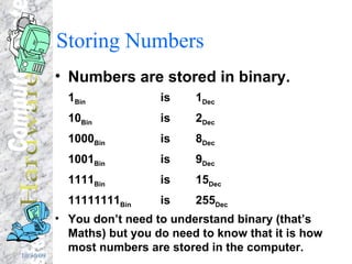Storing Numbers Numbers are stored in binary. 1 Bin  is  1 Dec 10 Bin  is   2 Dec 1000 Bin  is  8 Dec 1001 Bin  is 9 Dec 1111 Bin is 15 Dec 11111111 Bin is 255 Dec You don’t need to understand binary (that’s Maths) but you do need to know that it is how most numbers are stored in the computer. 