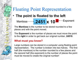 Floating Point Representation The point is floated to the left .2451 x 10  5 Mantissa Exponent The  Mantissa  is the number to be stored rounded to a few places and with the point moved. The  Exponent  is the number of places we must move the point to the  right  in order to get back our original number,  24510 . What must you know? Large numbers can be stored in a computer using floating point representation.  The number is broken into two halves.  The first half (the mantissa) is the number rounded to a few places and the second half (the exponent) is the number of places the point must be moved to create the original number! 