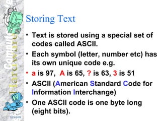 Storing Text Text is stored using a special set of codes called ASCII. Each symbol (letter, number etc) has its own unique code e.g.  a  is 97,  A  is 65,  ?  is 63,  3  is 51 ASCII ( A merican  S tandard  C ode for  I nformation  I nterchange) One ASCII code is one byte long (eight bits). 