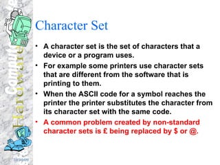Character Set A character set is the set of characters that a device or a program uses. For example some printers use character sets that are different from the software that is printing to them. When the ASCII code for a symbol reaches the printer the printer substitutes the character from its character set with the same code.  A common problem created by non-standard character sets is £ being replaced by $ or @. 