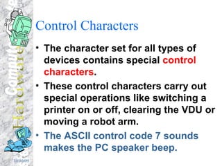 Control Characters The character set for all types of devices contains special  control characters . These control characters carry out special operations like switching a printer on or off, clearing the VDU or moving a robot arm. The ASCII control code 7 sounds makes the PC speaker beep. 