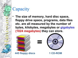 Capacity The size of memory, hard disc space, floppy drive space, programs, data files etc. are all measured by the number of bytes, kilobytes, megabytes or  gigabytes   (1024 megabytes)  they can store. 445 floppy discs = 1 CD-ROM 