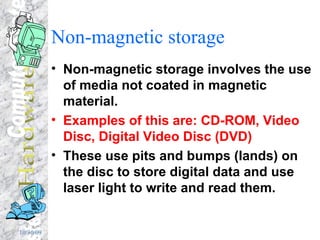 Non-magnetic storage Non-magnetic storage involves the use of media not coated in magnetic material. Examples of this are: CD-ROM, Video Disc, Digital Video Disc (DVD)  These use pits and bumps (lands) on the disc to store digital data and use laser light to write and read them. 