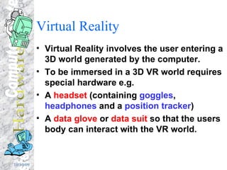 Virtual Reality Virtual Reality involves the user entering a 3D world generated by the computer. To be immersed in a 3D VR world requires special hardware e.g. A  headset  (containing  goggles ,  headphones  and a  position tracker ) A  data glove  or  data suit  so that the users body can interact with the VR world. 
