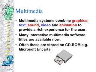 Multimedia Multimedia systems combine  graphics ,  text ,  sound ,  video  and  animation  to provide a rich experience for the user. Many interactive multimedia software titles are available now. Often these are stored on CD-ROM e.g. Microsoft Encarta. 