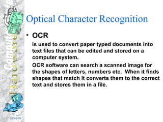 Optical Character Recognition OCR Is used to convert paper typed documents into text files that can be edited and stored on a computer system. OCR software can search a scanned image for the shapes of letters, numbers etc.  When it finds shapes that match it converts them to the correct text and stores them in a file. 
