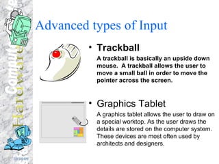 Advanced types of Input  Trackball A trackball is basically an upside down mouse.  A trackball allows the user to move a small ball in order to move the pointer across the screen. Graphics Tablet A graphics tablet allows the user to draw on a special worktop. As the user draws the details are stored on the computer system.  These devices are most often used by architects and designers. 