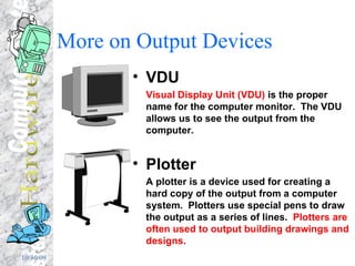 More on Output Devices VDU Visual Display Unit (VDU)  is the proper name for the computer monitor.  The VDU allows us to see the output from the computer. Plotter A plotter is a device used for creating a hard copy of the output from a computer system.  Plotters use special pens to draw the output as a series of lines.  Plotters are often used to output building drawings and designs. 