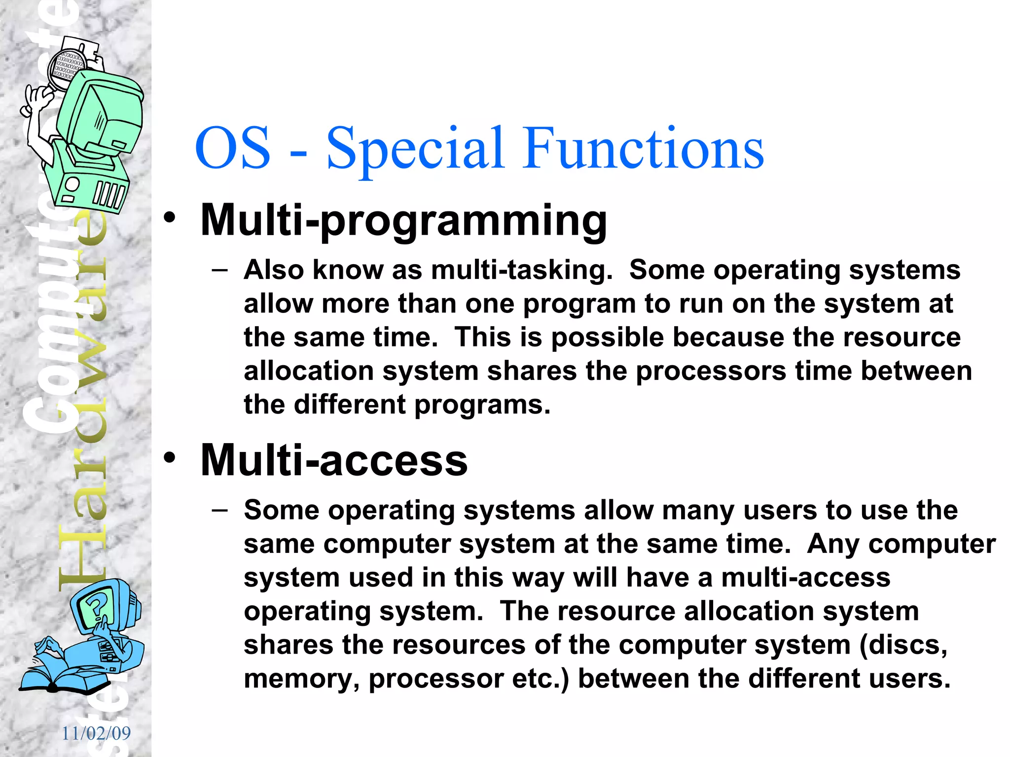 OS - Special Functions Multi-programming Also know as multi-tasking.  Some operating systems allow more than one program to run on the system at the same time.  This is possible because the resource allocation system shares the processors time between the different programs. Multi-access Some operating systems allow many users to use the same computer system at the same time.  Any computer system used in this way will have a multi-access operating system.  The resource allocation system shares the resources of the computer system (discs, memory, processor etc.) between the different users.  