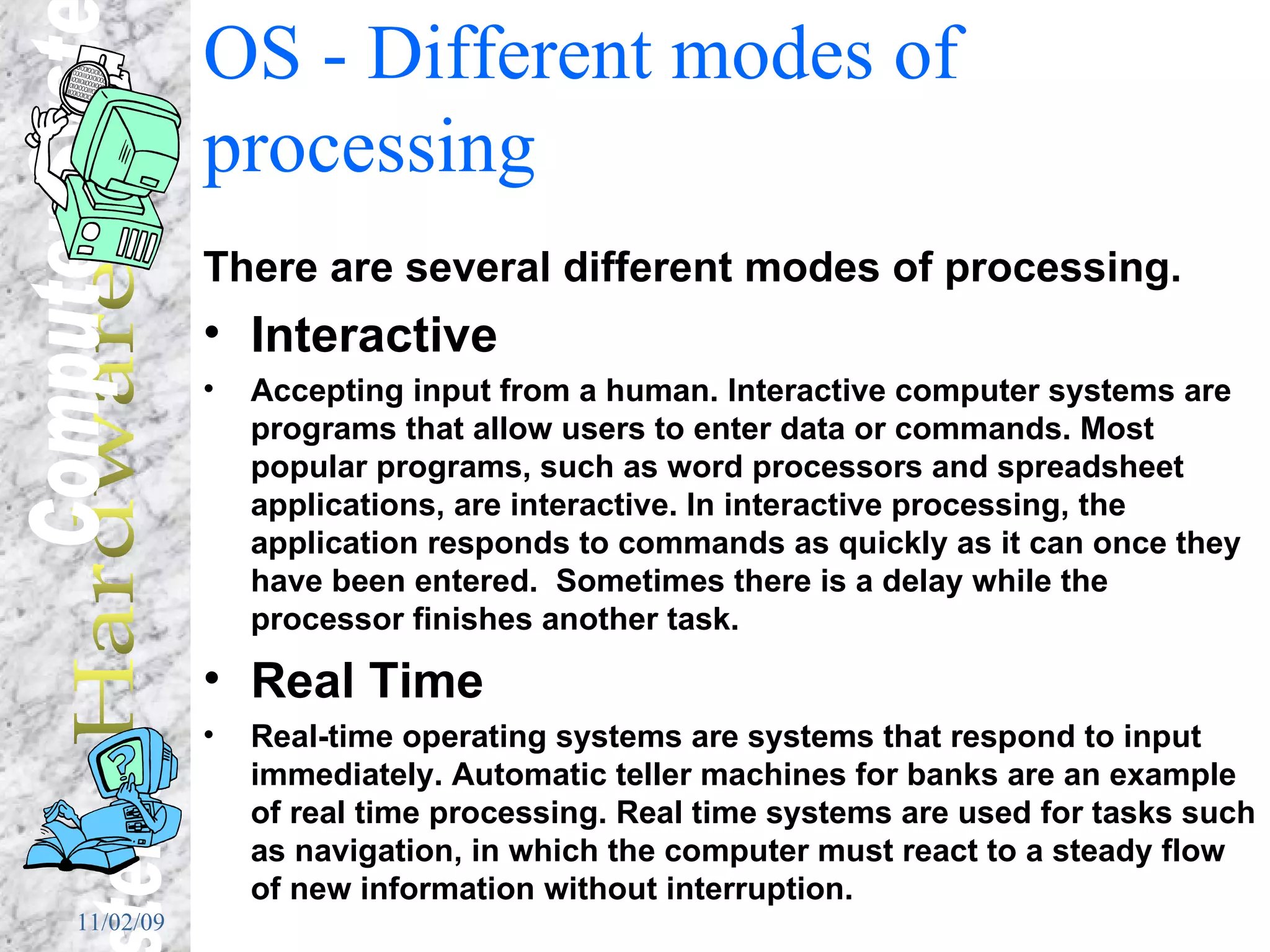 OS - Different modes of processing There are several different modes of processing. Interactive Accepting input from a human. Interactive computer systems are programs that allow users to enter data or commands. Most popular programs, such as word processors and spreadsheet applications, are interactive. In interactive processing, the application responds to commands as quickly as it can once they have been entered.  Sometimes there is a delay while the processor finishes another task. Real Time Real-time operating systems are systems that respond to input immediately. Automatic teller machines for banks are an example of real time processing. Real time systems are used for tasks such as navigation, in which the computer must react to a steady flow of new information without interruption.  