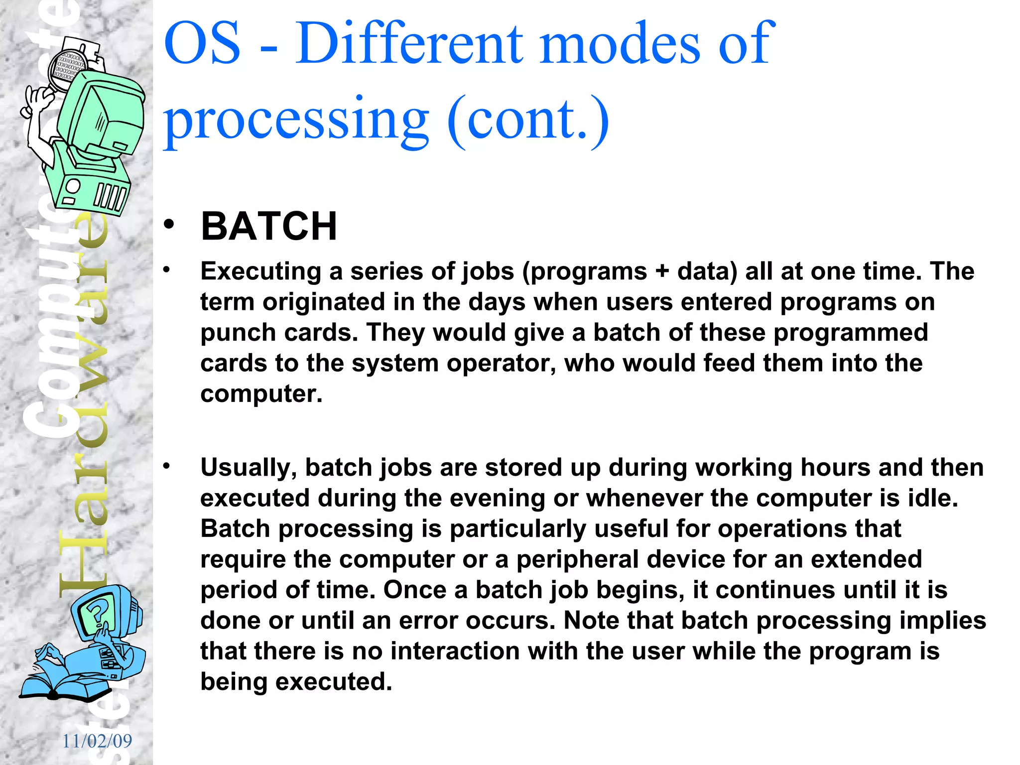 OS - Different modes of processing (cont.) BATCH Executing a series of jobs (programs + data) all at one time. The term originated in the days when users entered programs on punch cards. They would give a batch of these programmed cards to the system operator, who would feed them into the computer.  Usually, batch jobs are stored up during working hours and then executed during the evening or whenever the computer is idle. Batch processing is particularly useful for operations that require the computer or a peripheral device for an extended period of time. Once a batch job begins, it continues until it is done or until an error occurs. Note that batch processing implies that there is no interaction with the user while the program is being executed.  