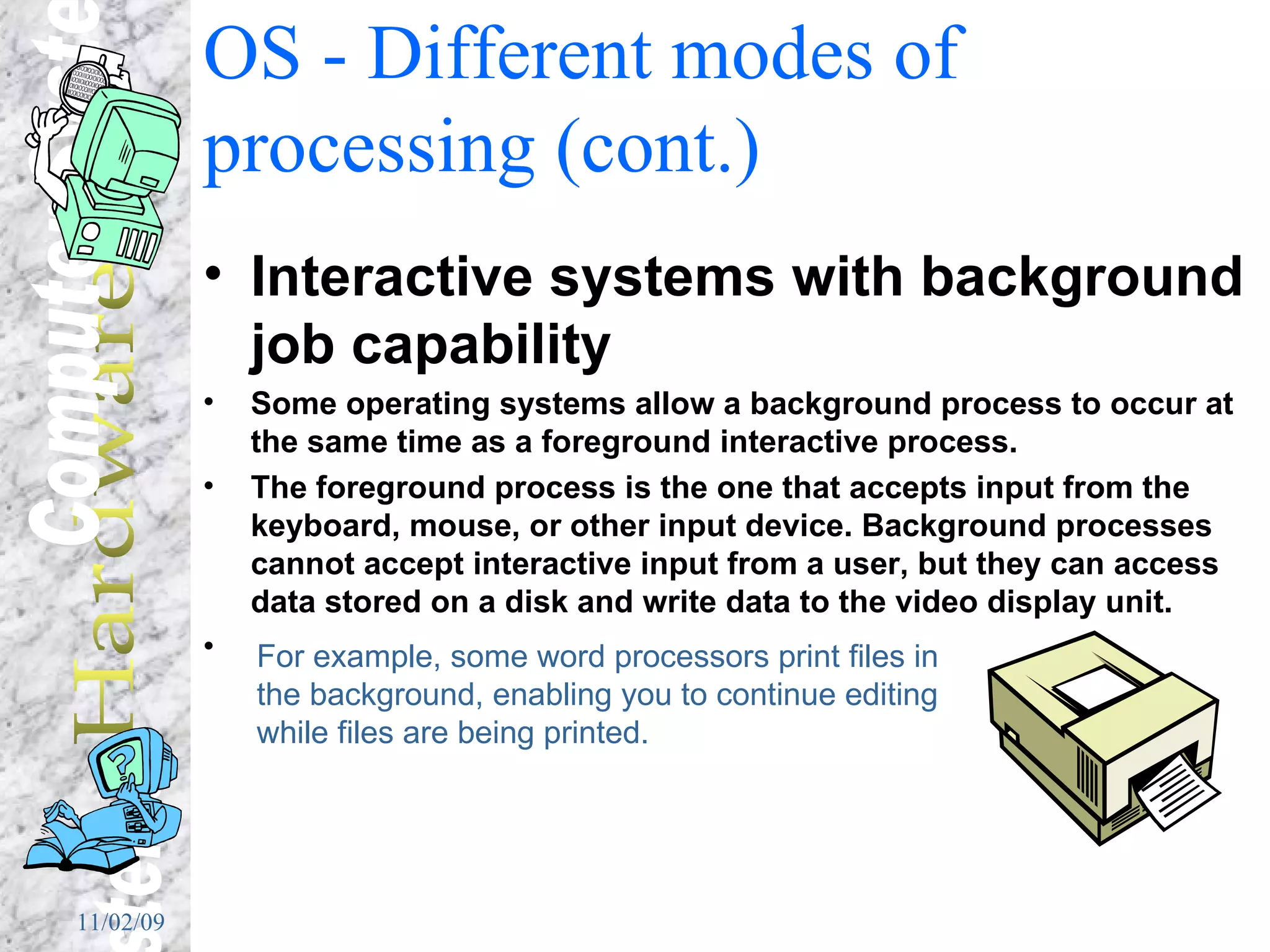 OS - Different modes of processing (cont.) Interactive systems with background job capability Some operating systems allow a background process to occur at the same time as a foreground interactive process. The foreground process is the one that accepts input from the keyboard, mouse, or other input device. Background processes cannot accept interactive input from a user, but they can access data stored on a disk and write data to the video display unit.  For example, some word processors print files in the background, enabling you to continue editing while files are being printed.  