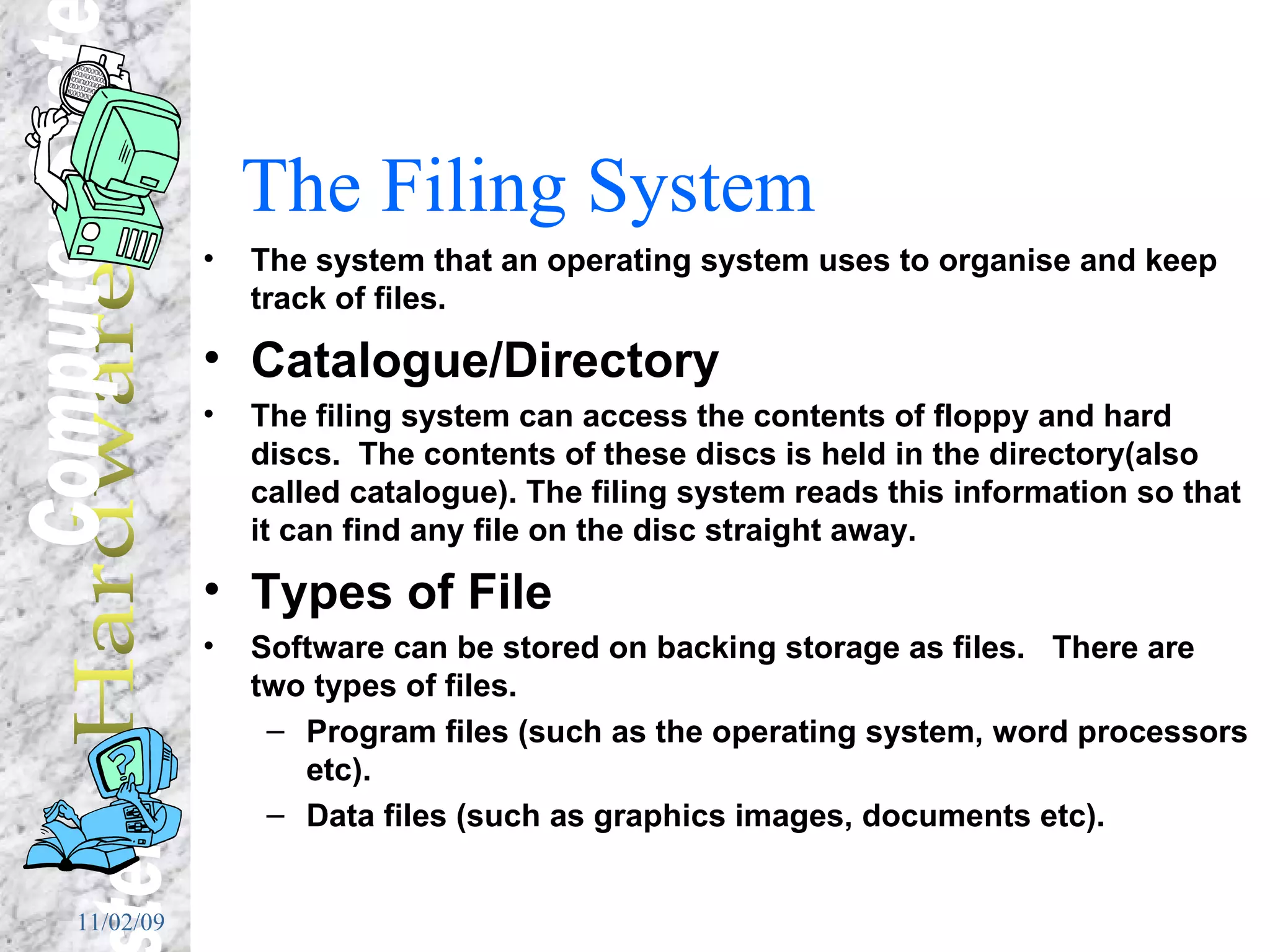 The Filing System The system that an operating system uses to organise and keep track of files.  Catalogue/Directory The filing system can access the contents of floppy and hard discs.  The contents of these discs is held in the directory(also called catalogue). The filing system reads this information so that it can find any file on the disc straight away. Types of File Software can be stored on backing storage as files.  There are two types of files.  Program files (such as the operating system, word processors etc).  Data files (such as graphics images, documents etc). 