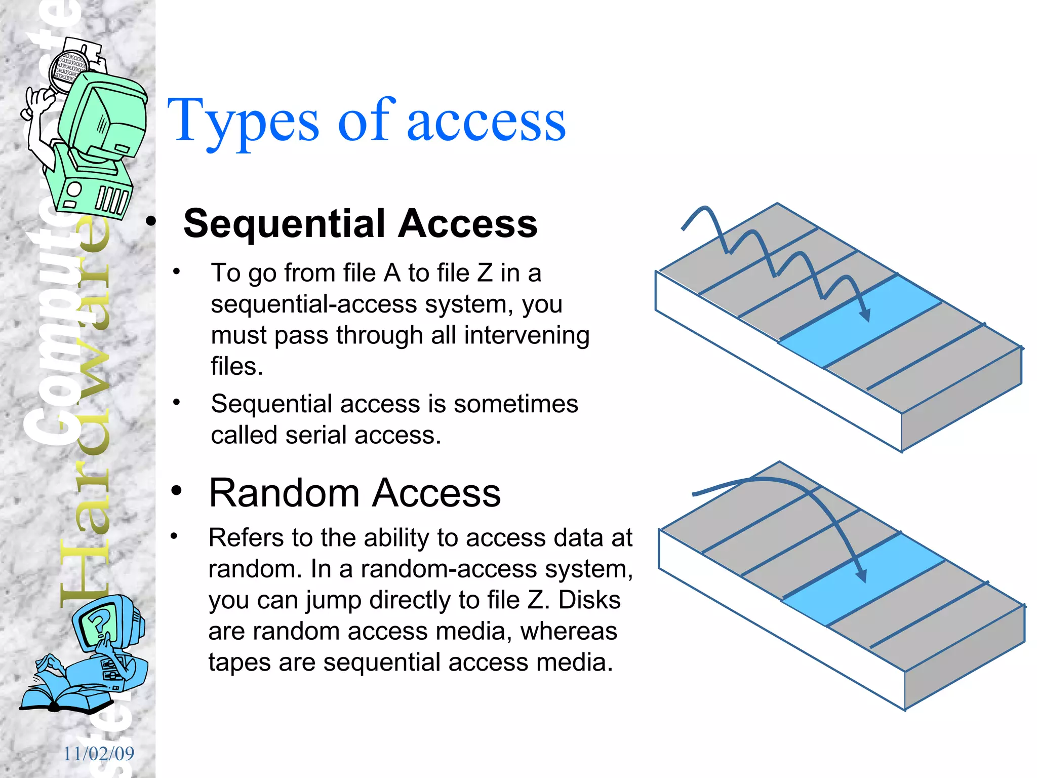 Types of access Sequential Access To go from file A to file Z in a sequential-access system, you must pass through all intervening files.  Sequential access is sometimes called serial access. Random Access Refers to the ability to access data at random. In a random-access system, you can jump directly to file Z. Disks are random access media, whereas tapes are sequential access media.   