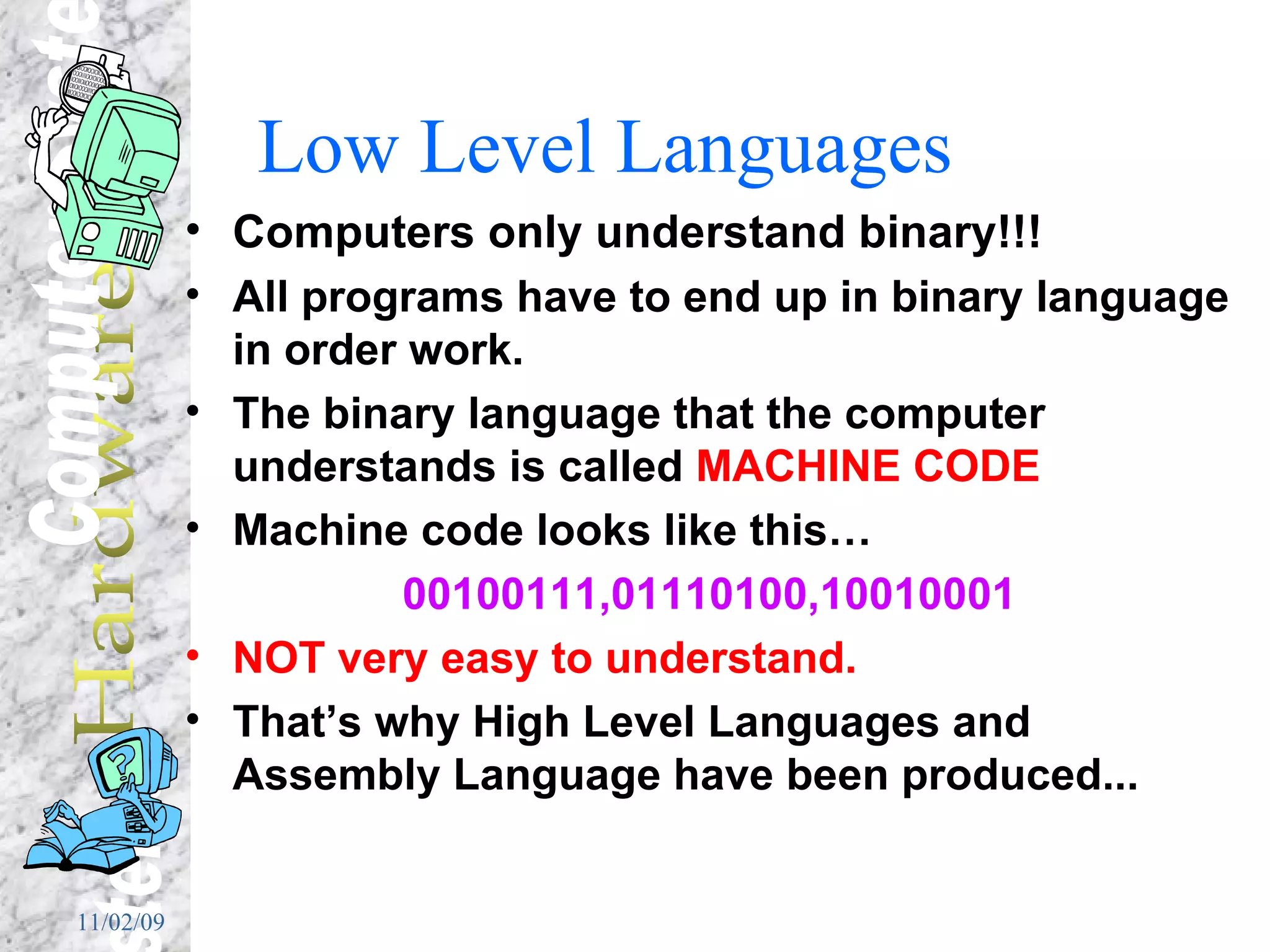 Low Level Languages Computers only understand binary!!! All programs have to end up in binary language in order work. The binary language that the computer understands is called  MACHINE CODE Machine code looks like this… 00100111,01110100,10010001 NOT very easy to understand. That’s why High Level Languages and Assembly Language have been produced... 