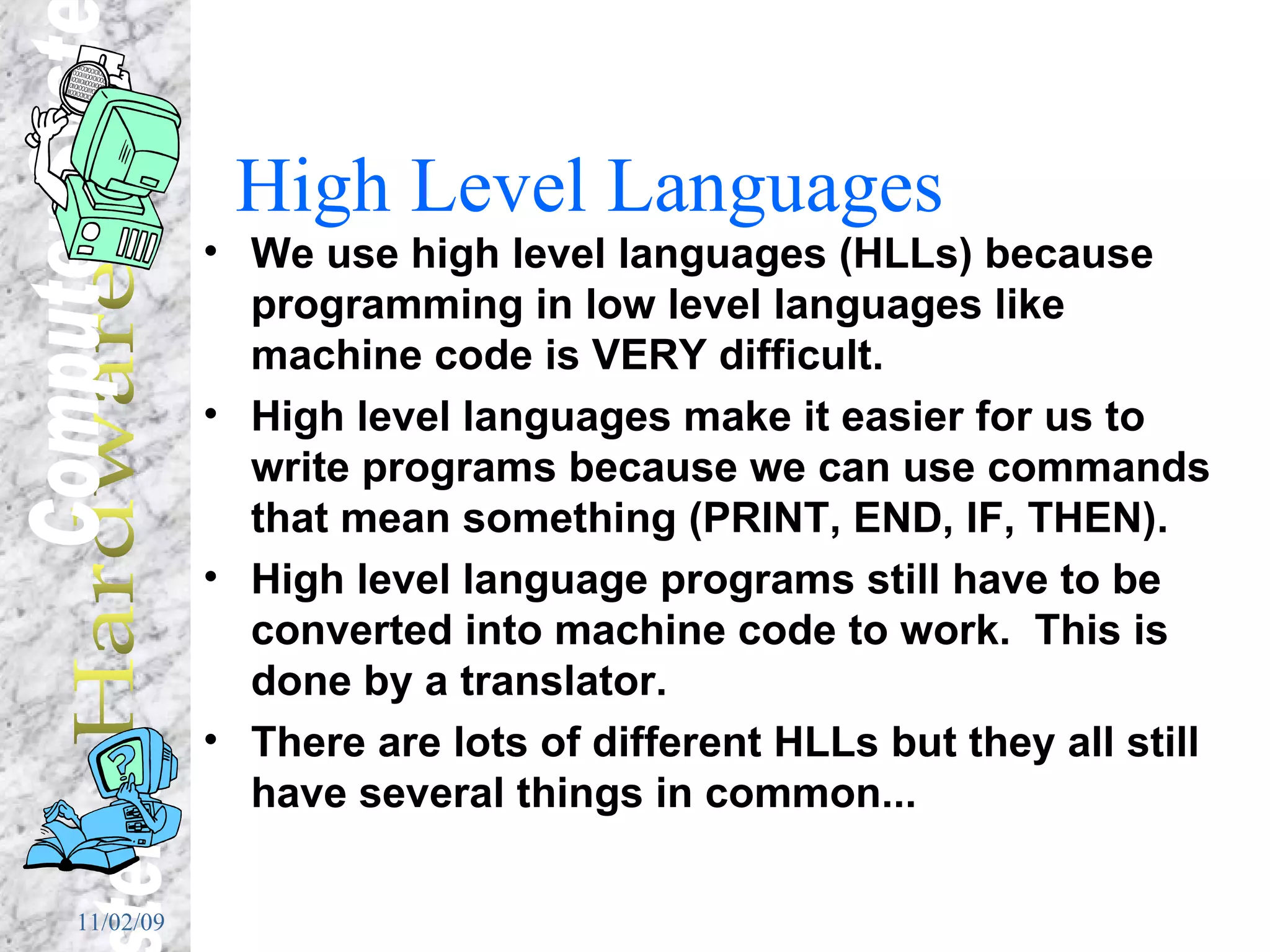 High Level Languages We use high level languages (HLLs) because programming in low level languages like machine code is VERY difficult. High level languages make it easier for us to write programs because we can use commands that mean something (PRINT, END, IF, THEN). High level language programs still have to be converted into machine code to work.  This is done by a translator. There are lots of different HLLs but they all still have several things in common... 