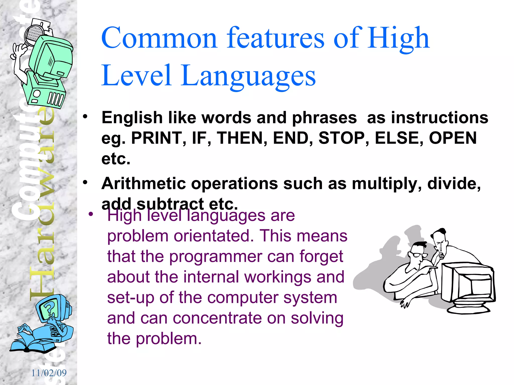 Common features of High Level Languages English like words and phrases  as instructions eg. PRINT, IF, THEN, END, STOP, ELSE, OPEN etc. Arithmetic operations such as multiply, divide, add subtract etc. High level languages are problem orientated. This means that the programmer can forget about the internal workings and set-up of the computer system and can concentrate on solving the problem. 