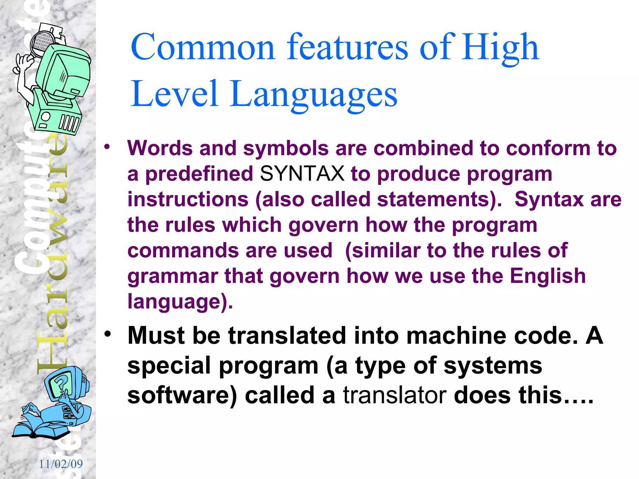 Common features of High Level Languages Words and symbols are combined to conform to a predefined  SYNTAX  to produce program instructions (also called statements).  Syntax are the rules which govern how the program commands are used  (similar to the rules of grammar that govern how we use the English language).   Must be translated into machine code. A special program (a type of systems software) called a  translator  does this…. 