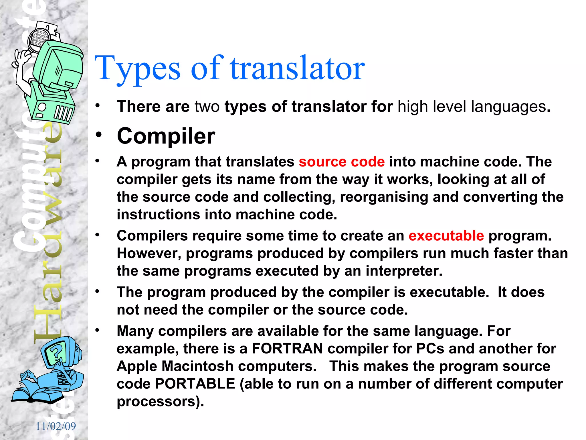 Types of translator There are  two  types of translator for  high level languages . Compiler A program that translates  source code  into machine code. The compiler gets its name from the way it works, looking at all of the source code and collecting, reorganising and converting the instructions into machine code. Compilers require some time to create an  executable  program. However, programs produced by compilers run much faster than the same programs executed by an interpreter.  The program produced by the compiler is executable.  It does not need the compiler or the source code. Many compilers are available for the same language. For example, there is a FORTRAN compiler for PCs and another for Apple Macintosh computers.  This makes the program source code PORTABLE (able to run on a number of different computer processors). 