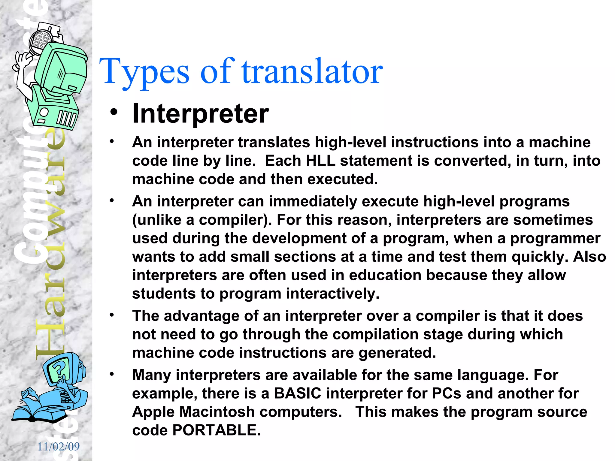 Types of translator Interpreter An interpreter translates high-level instructions into a machine code line by line.  Each HLL statement is converted, in turn, into machine code and then executed. An interpreter can immediately execute high-level programs (unlike a compiler). For this reason, interpreters are sometimes used during the development of a program, when a programmer wants to add small sections at a time and test them quickly. Also interpreters are often used in education because they allow students to program interactively.  The advantage of an interpreter over a compiler is that it does not need to go through the compilation stage during which machine code instructions are generated.  Many interpreters are available for the same language. For example, there is a BASIC interpreter for PCs and another for Apple Macintosh computers.  This makes the program source code PORTABLE. 