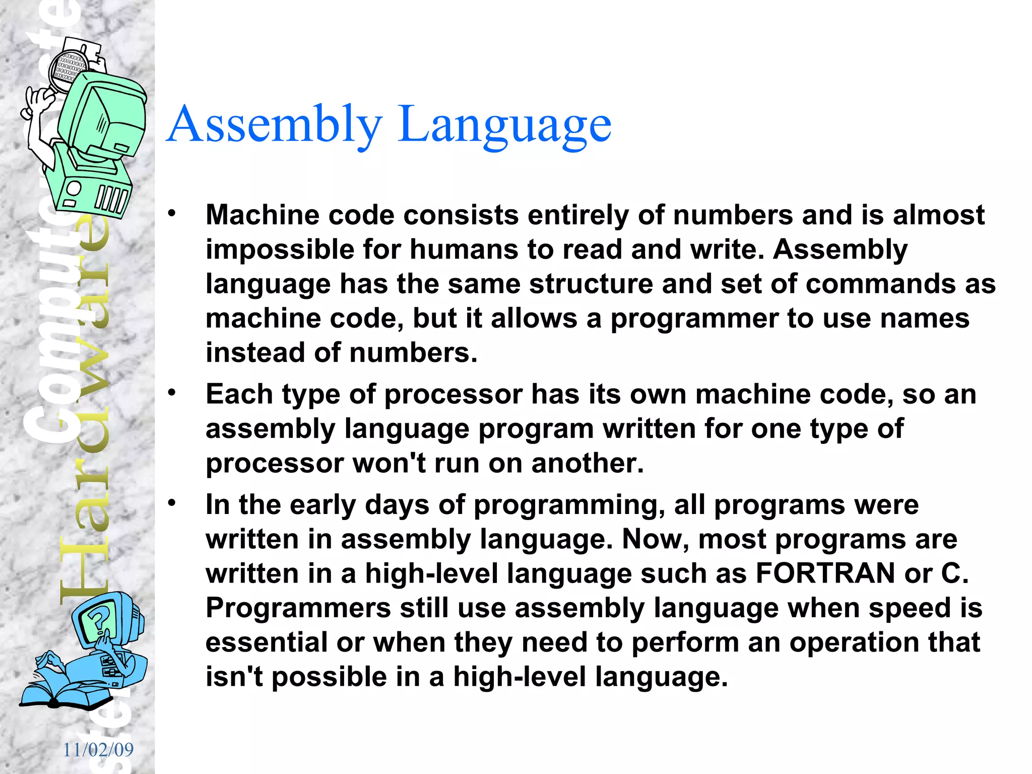 Assembly Language Machine code consists entirely of numbers and is almost impossible for humans to read and write. Assembly language has the same structure and set of commands as machine code, but it allows a programmer to use names instead of numbers.  Each type of processor has its own machine code, so an assembly language program written for one type of processor won't run on another.  In the early days of programming, all programs were written in assembly language. Now, most programs are written in a high-level language such as FORTRAN or C. Programmers still use assembly language when speed is essential or when they need to perform an operation that isn't possible in a high-level language. 