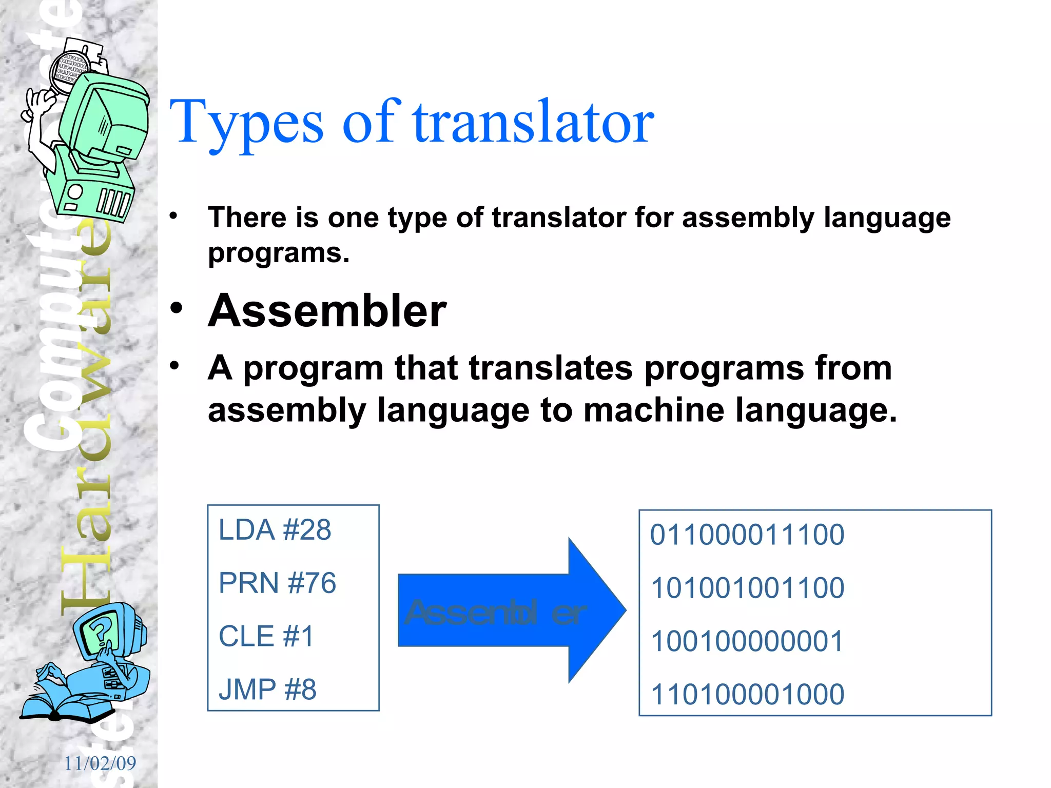 Types of translator There is one type of translator for assembly language programs. Assembler A program that translates programs from assembly language to machine language. LDA #28 PRN #76 CLE #1 JMP #8 011000011100 101001001100 100100000001 110100001000 Assembler 