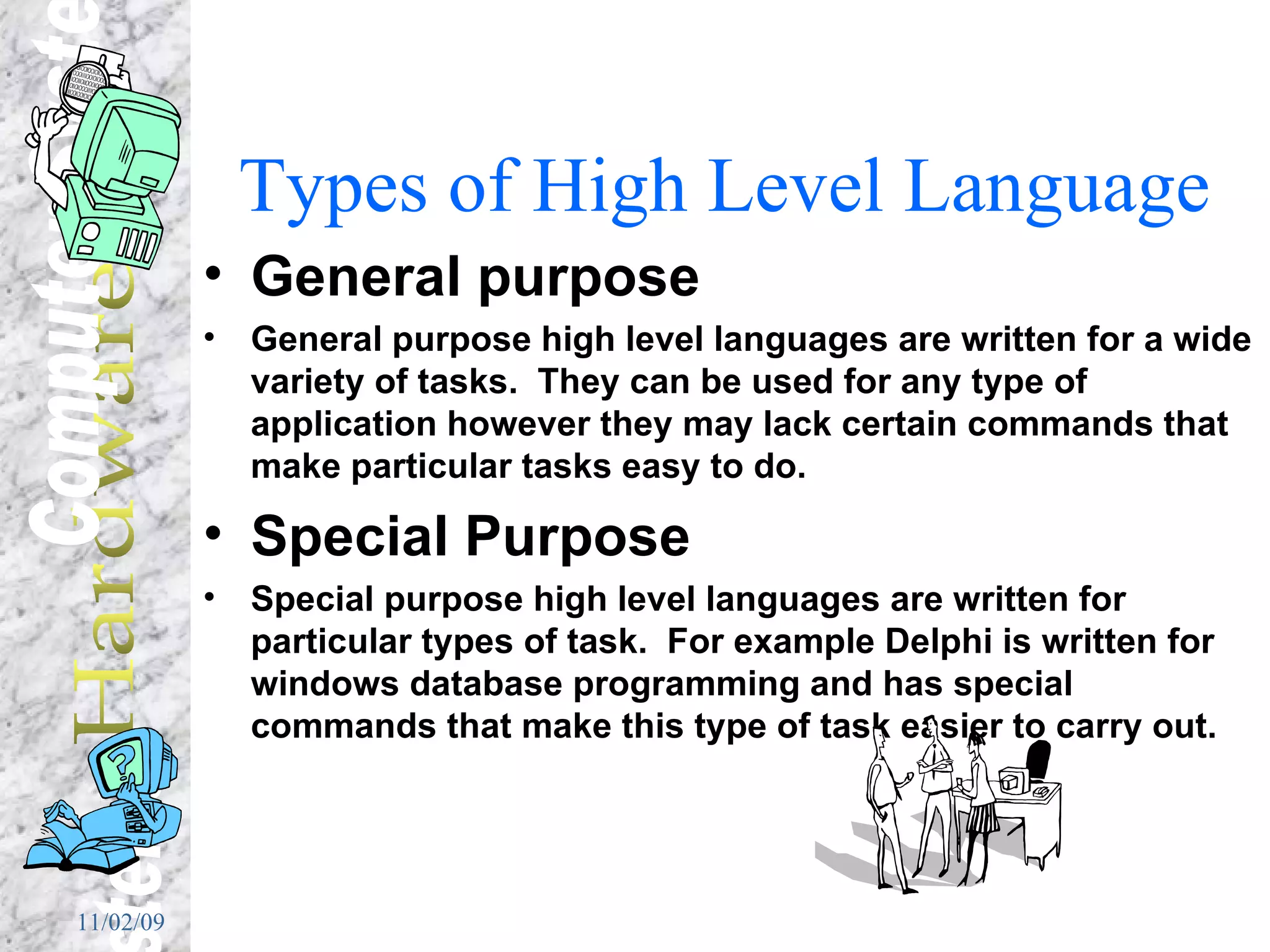 Types of High Level Language General purpose General purpose high level languages are written for a wide variety of tasks.  They can be used for any type of application however they may lack certain commands that make particular tasks easy to do. Special Purpose Special purpose high level languages are written for particular types of task.  For example Delphi is written for windows database programming and has special commands that make this type of task easier to carry out. 