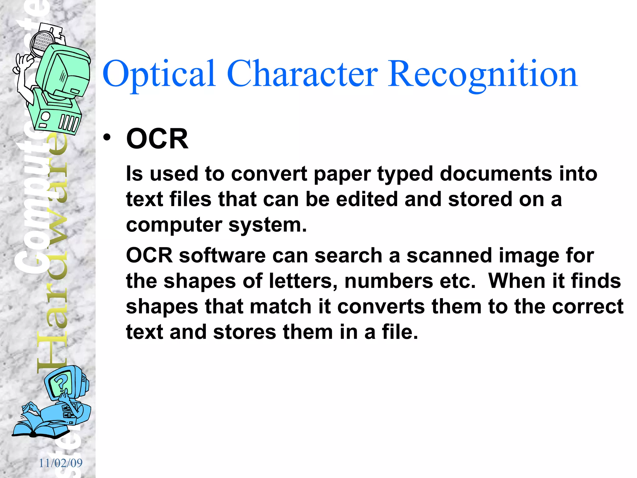 Optical Character Recognition OCR Is used to convert paper typed documents into text files that can be edited and stored on a computer system. OCR software can search a scanned image for the shapes of letters, numbers etc.  When it finds shapes that match it converts them to the correct text and stores them in a file. 