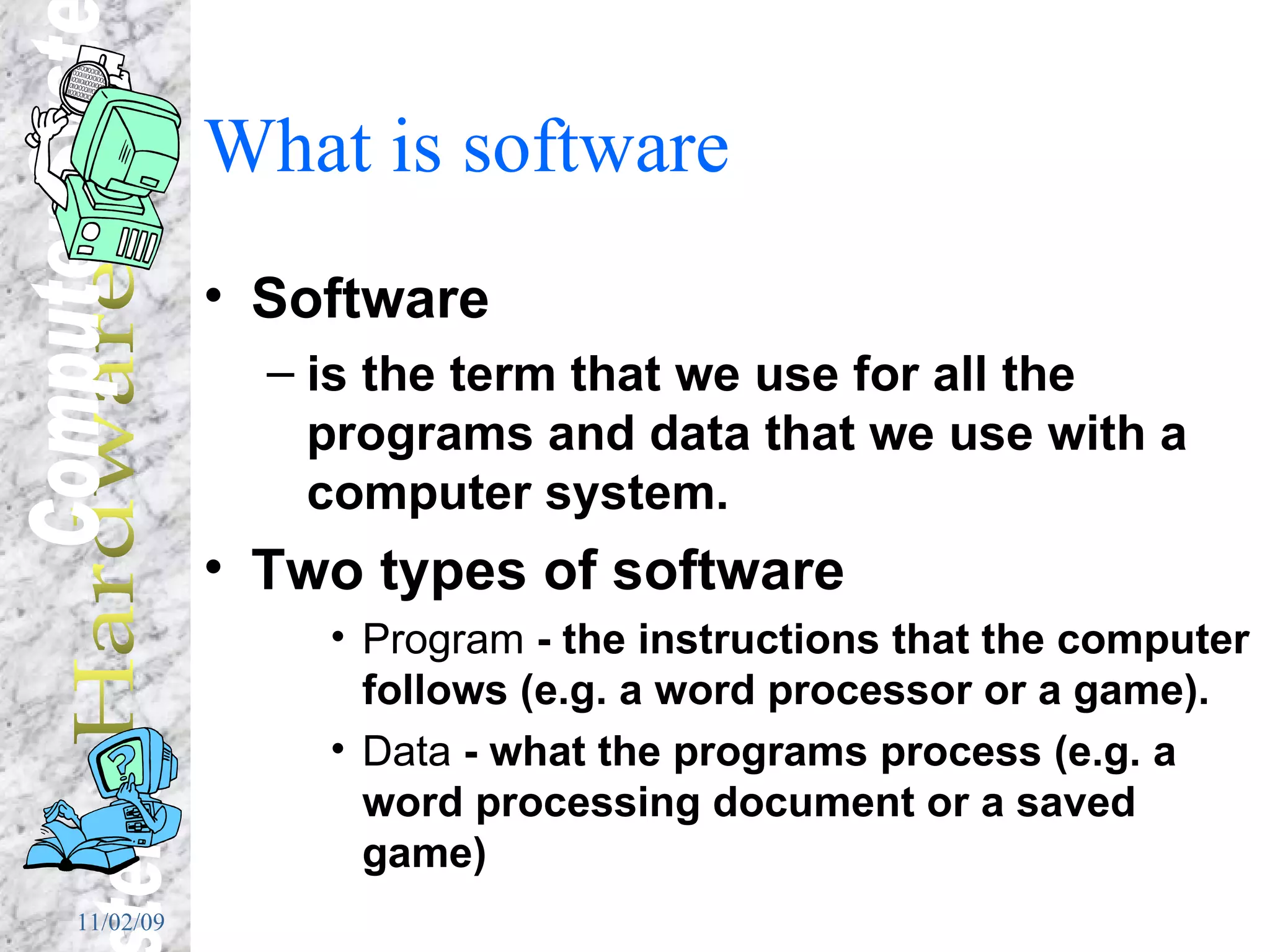 What is software Software  is the term that we use for all the programs and data that we use with a computer system. Two types of software Program  - the instructions that the computer follows (e.g. a word processor or a game). Data  - what the programs process (e.g. a word processing document or a saved game) 