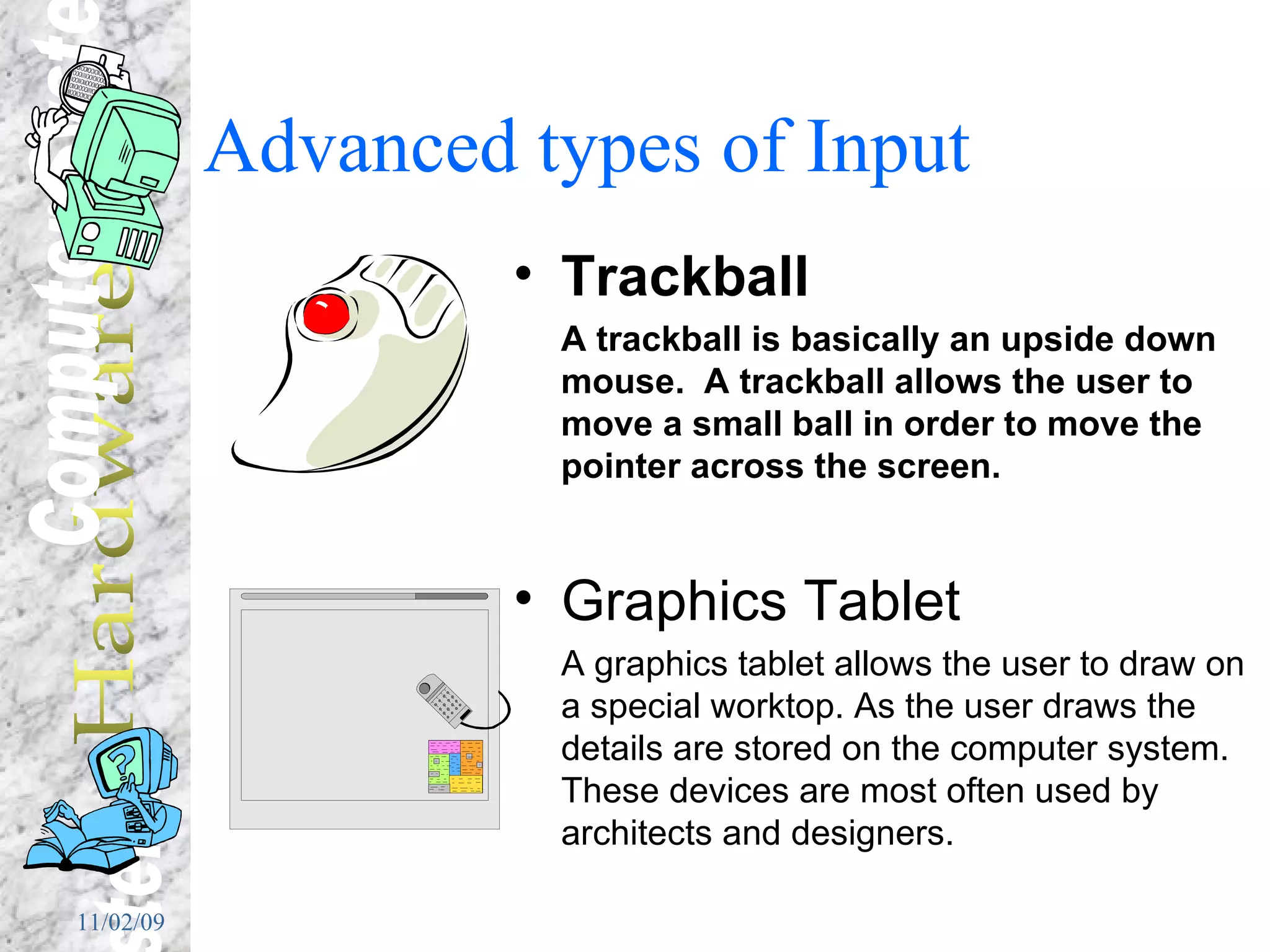 Advanced types of Input  Trackball A trackball is basically an upside down mouse.  A trackball allows the user to move a small ball in order to move the pointer across the screen. Graphics Tablet A graphics tablet allows the user to draw on a special worktop. As the user draws the details are stored on the computer system.  These devices are most often used by architects and designers. 