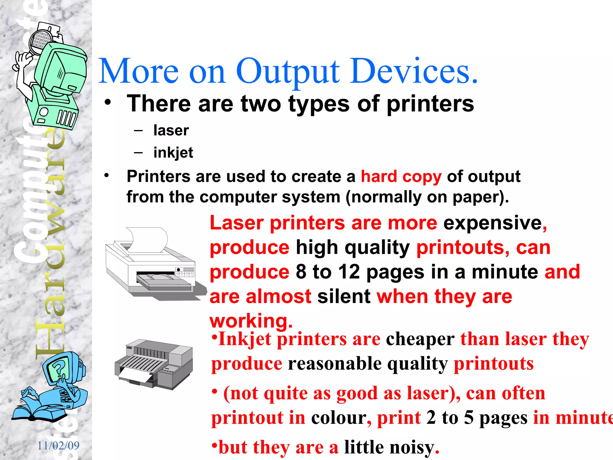 More on Output Devices. There are two types of printers  laser  inkjet Printers are used to create a  hard copy  of output from the computer system (normally on paper). Laser printers are more  expensive , produce  high quality  printouts, can produce  8 to 12 pages in a minute  and are almost  silent  when they are working. Inkjet printers are  cheaper  than laser they produce  reasonable quality  printouts (not quite as good as laser), can often printout in  colour , print  2 to 5 pages  in minute but they are a  little noisy . 