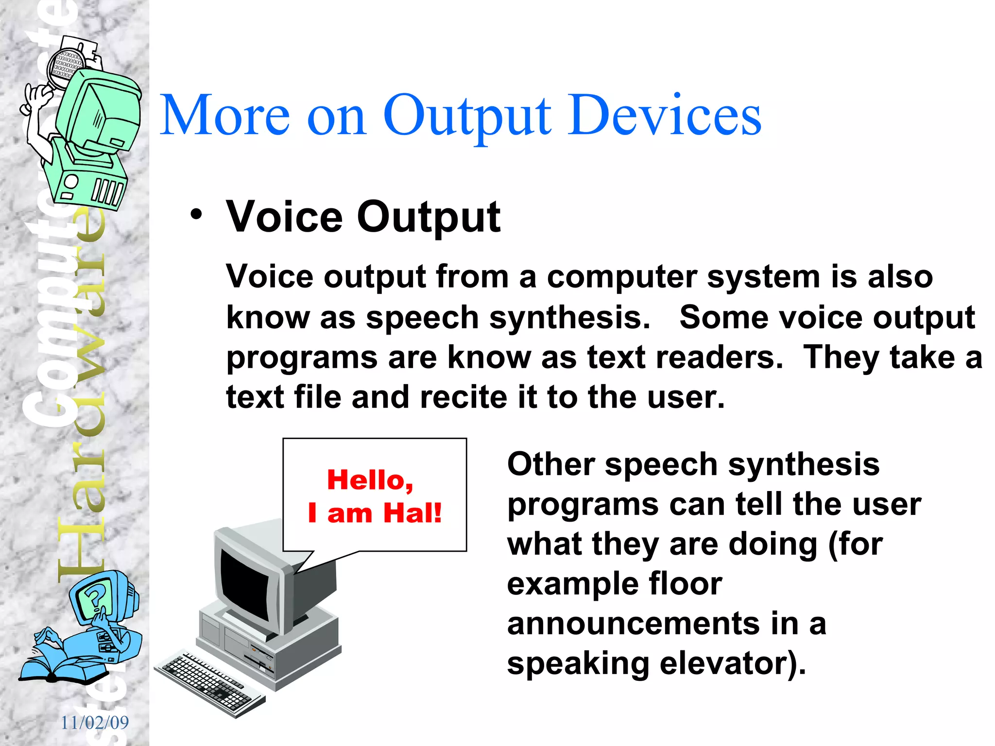 More on Output Devices Voice Output Voice output from a computer system is also know as speech synthesis.  Some voice output programs are know as text readers.  They take a text file and recite it to the user. Other speech synthesis programs can tell the user what they are doing (for example floor announcements in a speaking elevator). Hello,  I am Hal! 