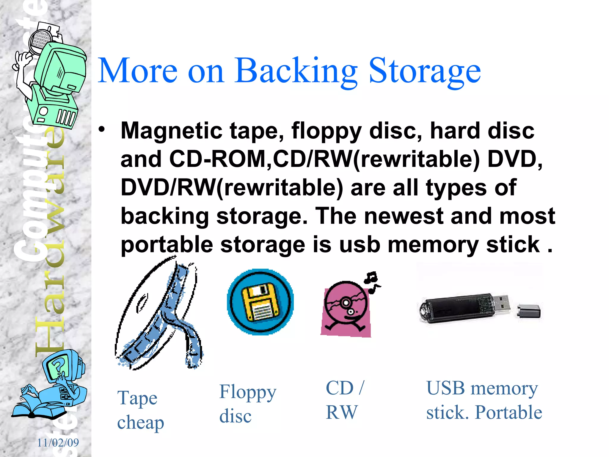 More on Backing Storage Magnetic tape, floppy disc, hard disc and CD-ROM,CD/RW(rewritable) DVD, DVD/RW(rewritable) are all types of backing storage. The newest and most portable storage is usb memory stick . Tape cheap Floppy disc CD / RW USB memory stick. Portable 