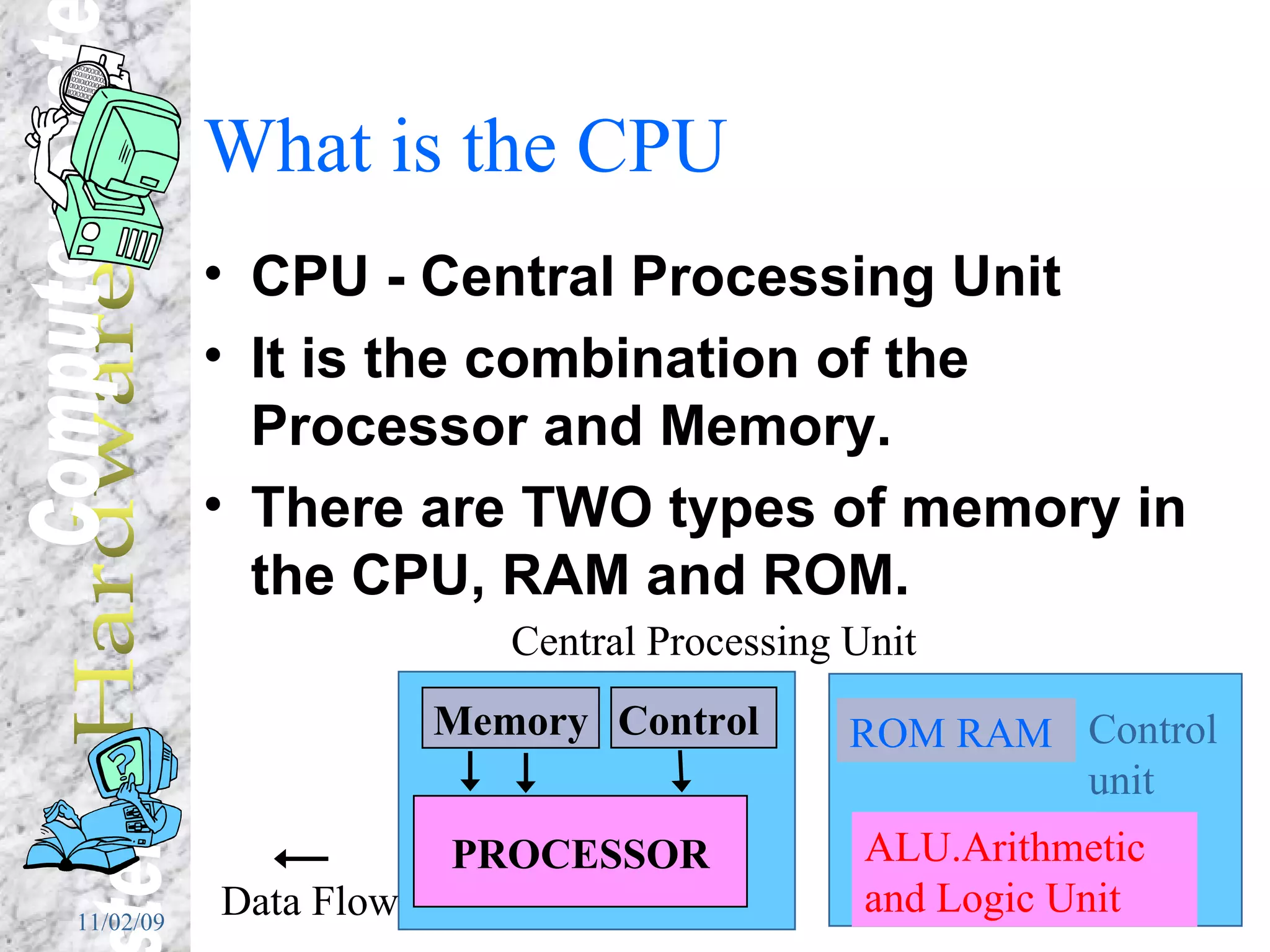 What is the CPU CPU - Central Processing Unit It is the combination of the Processor and Memory. There are TWO types of memory in the CPU, RAM and ROM. Memory Control  PROCESSOR Data Flow Central Processing Unit ALU.Arithmetic and Logic Unit ROM RAM Control unit 