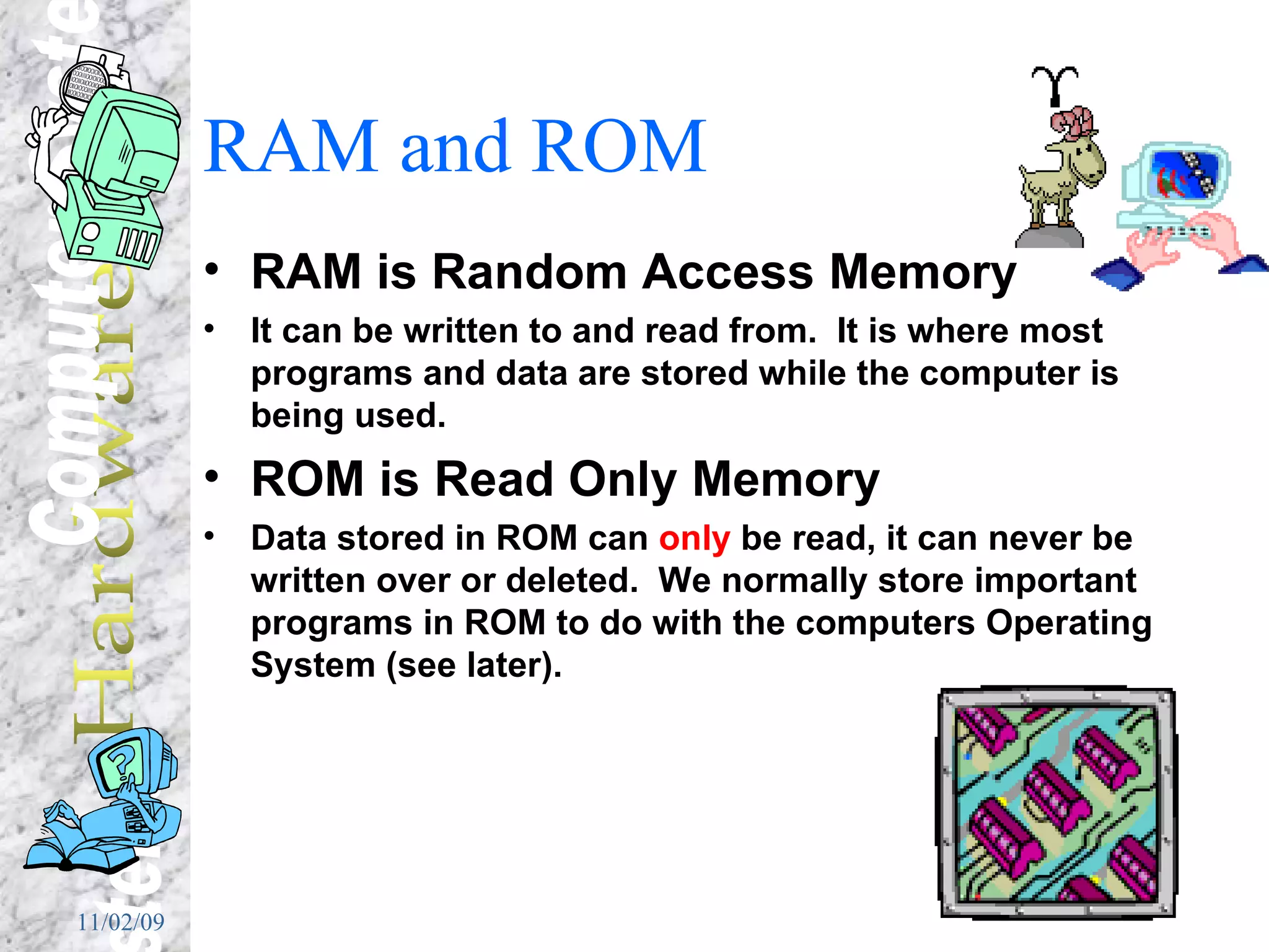 RAM and ROM RAM is Random Access Memory It can be written to and read from.  It is where most programs and data are stored while the computer is being used. ROM is Read Only Memory Data stored in ROM can  only  be read, it can never be written over or deleted.  We normally store important programs in ROM to do with the computers Operating System (see later). 
