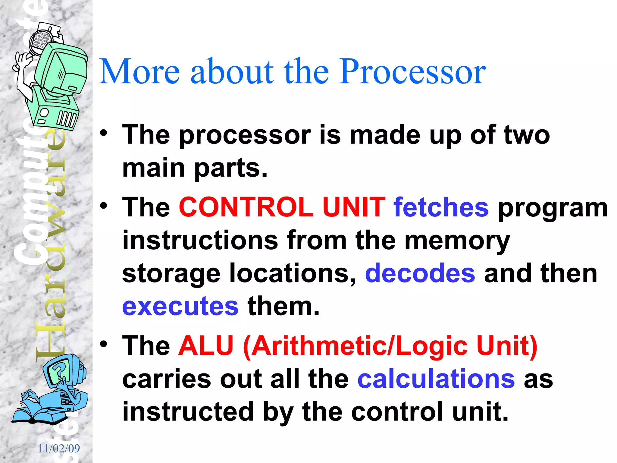 More about the Processor The processor is made up of two main parts. The  CONTROL UNIT   fetches  program instructions from the memory storage locations,  decodes  and then  executes  them. The  ALU (Arithmetic/Logic Unit)  carries out all the  calculations  as instructed by the control unit. 